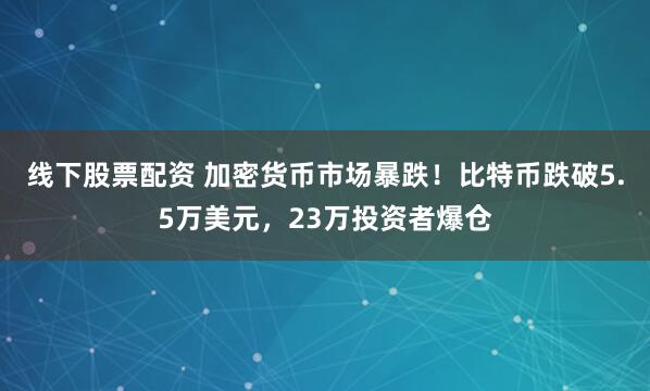 线下股票配资 加密货币市场暴跌！比特币跌破5.5万美元，23万投资者爆仓