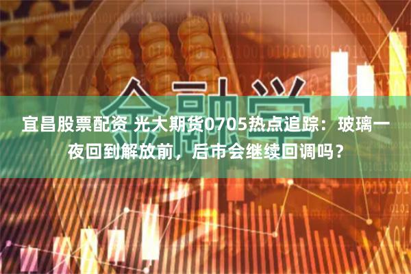 宜昌股票配资 光大期货0705热点追踪：玻璃一夜回到解放前，后市会继续回调吗？