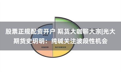 股票正规配资开户 期货大咖聊大宗|光大期货史玥明：纯碱关注波段性机会
