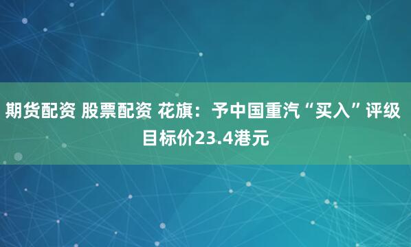 期货配资 股票配资 花旗：予中国重汽“买入”评级 目标价23.4港元