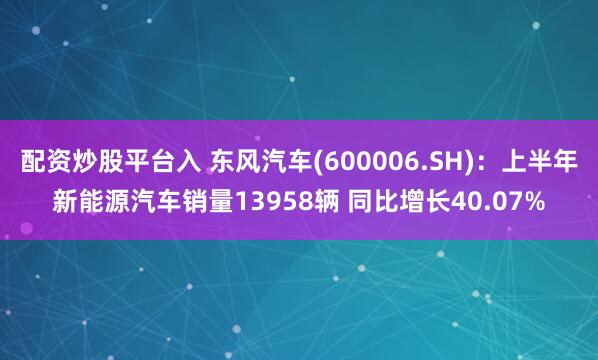 配资炒股平台入 东风汽车(600006.SH)：上半年新能源汽车销量13958辆 同比增长40.07%