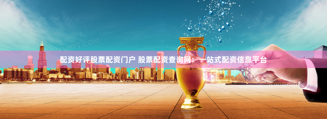 配资好评股票配资门户 股票配资查询网：一站式配资信息平台