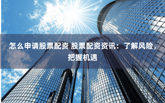 怎么申请股票配资 股票配资资讯：了解风险，把握机遇